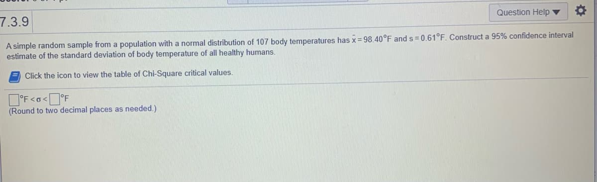 Question Help ▼
7.3.9
A simple random sample from a population with a normal distribution of 107 body temperatures has x = 98.40°F and s = 0.61°F. Construct a 95% confidence interval
estimate of the standard deviation of body temperature of all healthy humans.
Click the icon to view the table of Chi-Square critical values.
O'F<o<°F
(Round to two decimal places as needed.)

