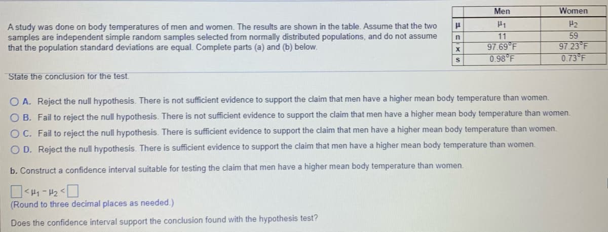 Men
Women
H2
A study was done on body temperatures of men and women. The results are shown in the table. Assume that the two
samples are independent simple random samples selected from normally distributed populations, and do not assume
that the population standard deviations are equal. Complete parts (a) and (b) below.
11
97.69 F
0.98 F
59
97.23 F
0.73 F
State the conclusion for the test
O A. Reject the null hypothesis. There is not sufficient evidence to support the claim that men have a higher mean body temperature than women.
O B. Fail to reject the null hypothesis. There is not sufficient evidence to support the claim that men have a higher mean body temperature than women.
O C. Fail to reject the null hypothesis. There is sufficient evidence to support the claim that men have a higher mean body temperature than women.
O D. Reject the null hypothesis. There is sufficient evidence to support the claim that men have a higher mean body temperature than women.
b. Construct a confidence interval suitable for testing the claim that men have a higher mean body temperature than women.
(Round to three decimal places as needed.)
Does the confidence interval support the conclusion found with the hypothesis test?
