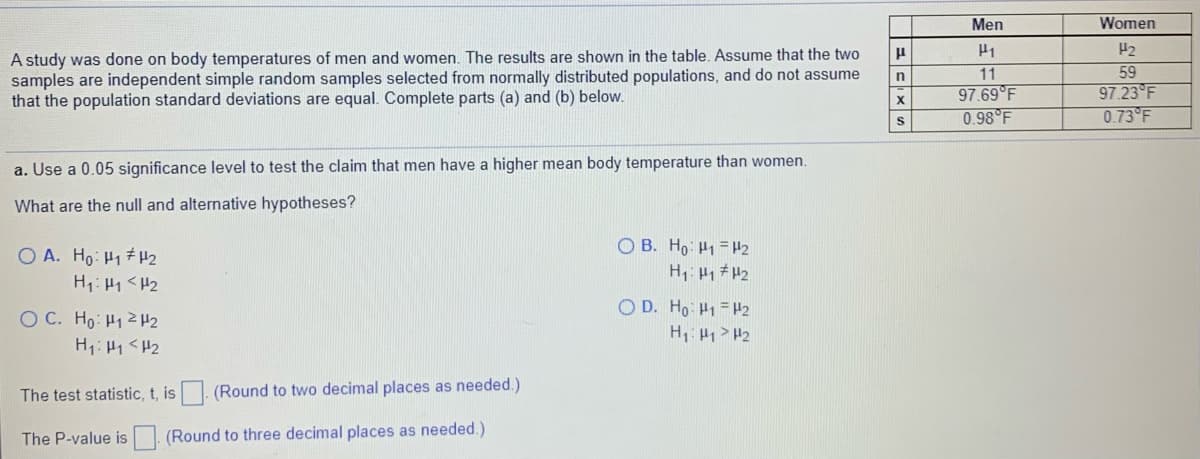Men
Women
H2
A study was done on body temperatures of men and women. The results are shown in the table. Assume that the two
samples are independent simple random samples selected from normally distributed populations, and do not assume
that the population standard deviations are equal. Complete parts (a) and (b) below.
11
59
97.69°F
0.98 F
97.23 F
0.73 F
X
a. Use a 0.05 significance level to test the claim that men have a higher mean body temperature than women.
What are the null and alternative hypotheses?
O B. Ho: H1 = H2
O A. Ho: H17 H2
H1: H1 <H2
O D. Ho H1 = H2
H1: H1> H2
O C. Ho: H12 H2
H1: H1<H2
The test statistic, t, is. (Round to two decimal places as needed.)
The P-value is (Round to three decimal places as needed.)
