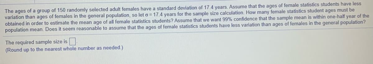 The ages of a group of 150 randomly selected adult females have a standard deviation of 17.4 years. Assume that the ages of female statistics students have less
variation than ages of females in the general population, so let o = 17.4 years for the sample size calculation. How many female statistics student ages must be
obtained in order to estimate the mean age of all female statistics students? Assume that we want 99% confidence that the sample mean is within one-half year of the
population mean. Does it seem reasonable to assume that the ages of female statistics students have less variation than ages of females in the general population?
The required sample size is.
(Round up to the nearest whole number as needed.)
