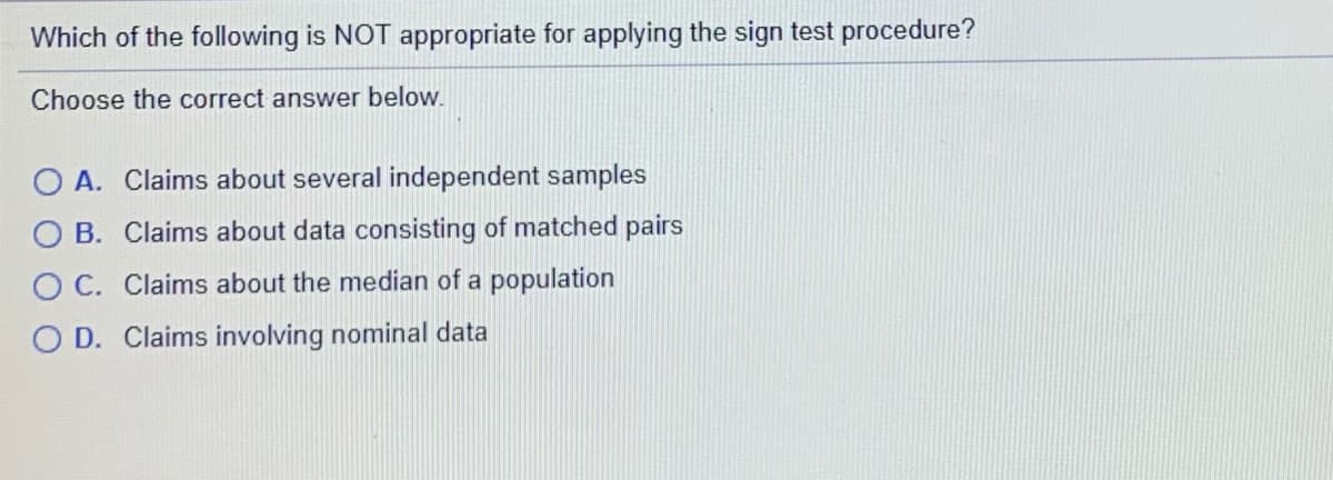 Which of the following is NOT appropriate for applying the sign test procedure?
Choose the correct answer below.
O A. Claims about several independent samples
B. Claims about data consisting of matched pairs
C. Claims about the median of a population
D. Claims involving nominal data
