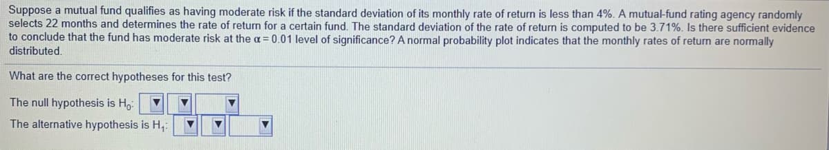 Suppose a mutual fund qualifies as having moderate risk if the standard deviation of its monthly rate of return is less than 4%. A mutual-fund rating agency randomly
selects 22 months and determines the rate of return for a certain fund. The standard deviation of the rate of return is computed to be 3.71%. Is there sufficient evidence
to conclude that the fund has moderate risk at the a = 0.01 level of significance? A normal probability plot indicates that the monthly rates of return are normally
distributed.
What are the correct hypotheses for this test?
The null hypothesis is H,:
The alternative hypothesis is H,:
