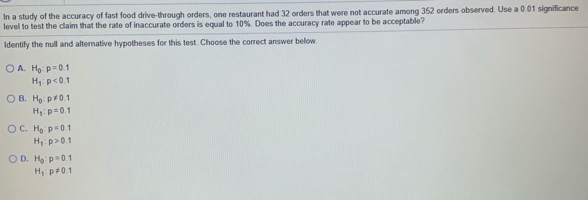In a study of the accuracy of fast food drive-through orders, one restaurant had 32 orders that were not accurate among 352 orders observed. Use a 0.01 significance
level to test the claim that the rate of inaccurate orders is equal to 10%. Does the accuracy rate appear to be acceptable?
Identify the null and alternative hypotheses for this test. Choose the correct answer below.
O A. Ho: p=0.1
H1: p<0.1
O B. Ho p 0.1
H1: p= 0.1
O C. Ho p=0.1
H1: p> 0.1
O D. Ho: p=0.1
H1: p#0.1

