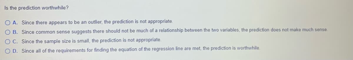 Is the prediction worthwhile?
O A. Since there appears to be an outlier, the prediction is not appropriate.
O B. Since common sense suggests there should not be much of a relationship between the two variables, the prediction does not make much sense.
O C. Since the sample size is small, the prediction is not appropriate.
O D. Since all of the requirements for finding the equation of the regression line are met, the prediction is worthwhile.
