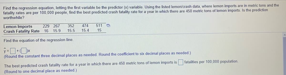 Find the regression equation, letting the first variable be the predictor (x) variable. Using the listed lemon/crash data, where lemon imports are in metric tons and the
fatality rates are per 100,000 people, find the best predicted crash fatality rate for a year in which there are 450 metric tons of lemon imports. Is the prediction
worthwhile?
229 267
511
Lemon Imports
Crash Fatality Rate 16
352
474
15.9
15.5
15.4
15
Find the equation of the regression line.
(Round the constant three decimal places as needed. Round the coefficient to six decimal places as needed.)
fatalities per 100,000 population.
The best predicted crash fatality rate for a year in which there are 450 metric tons of lemon imports is
(Round to one decimal place as needed.)
