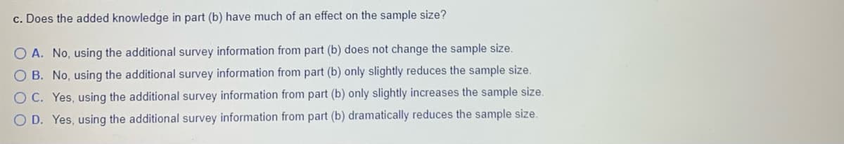 c. Does the added knowledge in part (b) have much of an effect on the sample size?
O A. No, using the additional survey information from part (b) does not change the sample size.
O B. No, using the additional survey information from part (b) only slightly reduces the sample size.
O C. Yes, using the additional survey information from part (b) only slightly increases the sample size.
O D. Yes, using the additional survey information from part (b) dramatically reduces the sample size.
