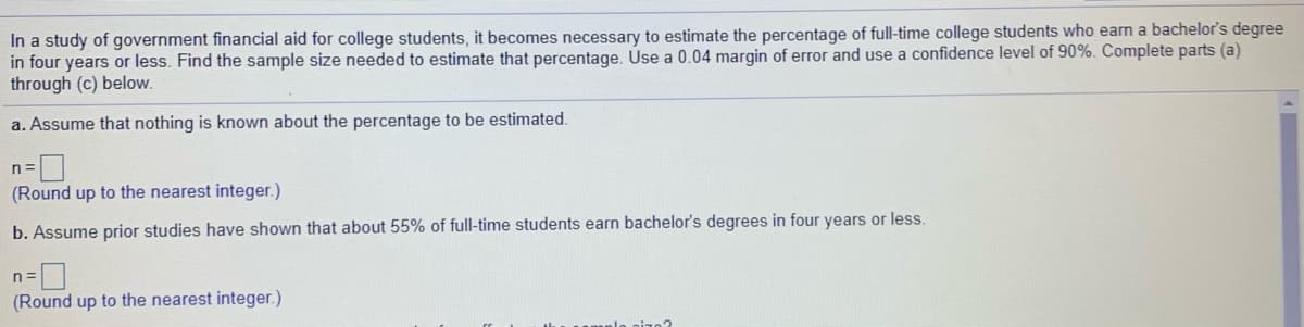 In a study of government financial aid for college students, it becomes necessary to estimate the percentage of full-time college students who earn a bachelor's degree
in four years or less. Find the sample size needed to estimate that percentage. Use a 0.04 margin of error and use a confidence level of 90%. Complete parts (a)
through (c) below.
a. Assume that nothing is known about the percentage to be estimated.
n=
(Round up to the nearest integer.)
b. Assume prior studies have shown that about 55% of full-time students earn bachelor's degrees in four years or less.
(Round up to the nearest integer.)
