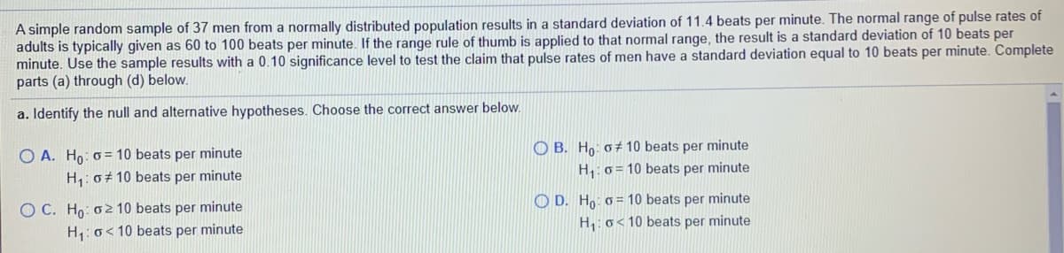 A simple random sample of 37 men from a normally distributed population results in a standard deviation of 11.4 beats per minute. The normal range of pulse rates of
adults is typically given as 60 to 100 beats per minute. If the range rule of thumb is applied to that normal range, the result is a standard deviation of 10 beats per
minute. Use the sample results with a 0.10 significance level to test the claim that pulse rates of men have a standard deviation equal to 10 beats per minute. Complete
parts (a) through (d) below.
a. Identify the null and alternative hypotheses. Choose the correct answer below.
O A. Ho: 0= 10 beats per minute
O B. Ho: 0± 10 beats per minute
H,: 0+ 10 beats per minute
H,: 0= 10 beats per minute
O C. Ho: o2 10 beats per minute
H1: o< 10 beats per minute
O D. Ho: 0 = 10 beats per minute
H: o<10 beats per minute
