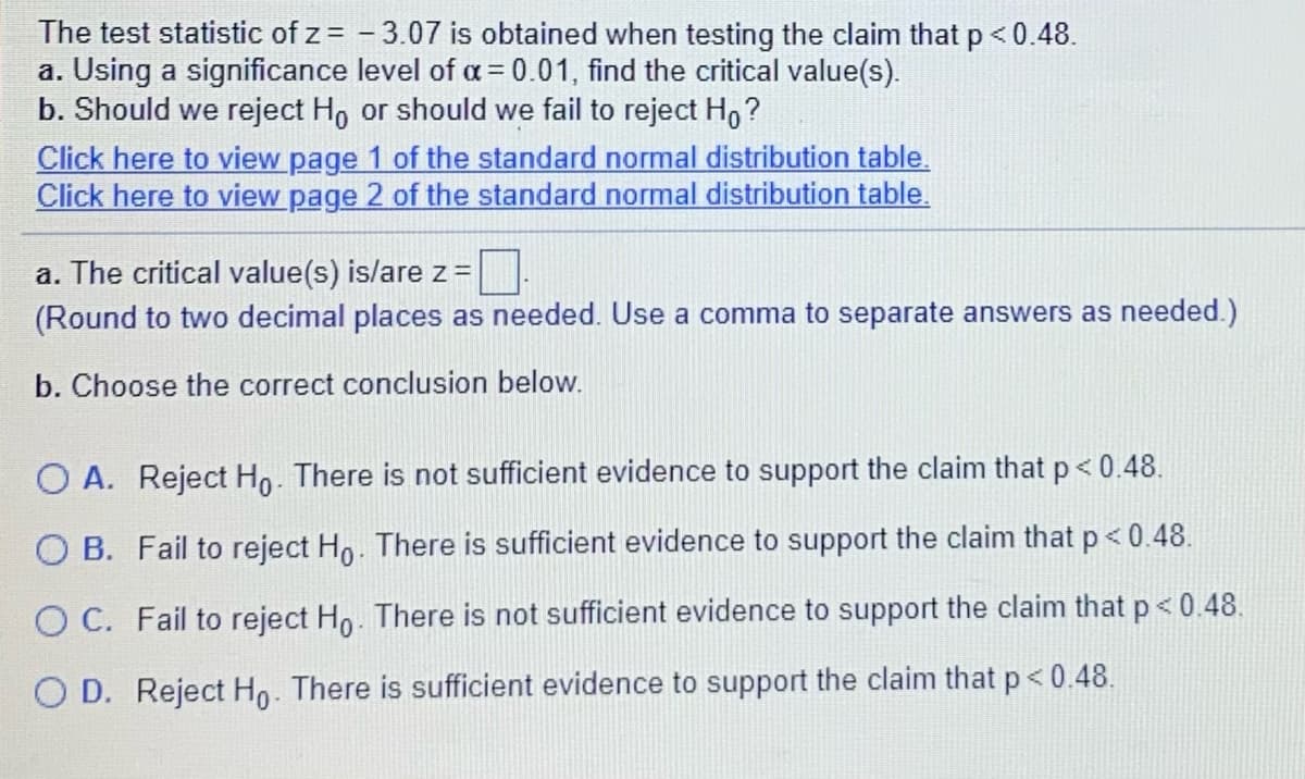 The test statistic of z = - 3.07 is obtained when testing the claim that p < 0.48.
a. Using a significance level of a = 0.01, find the critical value(s).
b. Should we reject Ho or should we fail to reject H,?
Click here to view page 1 of the standard normal distribution table.
Click here to view page 2 of the standard normal distribution table.
a. The critical value(s) is/are z =
(Round to two decimal places as needed. Use a comma to separate answers as needed.)
b. Choose the correct conclusion below.
O A. Reject Ho. There is not sufficient evidence to support the claim that p < 0.48.
O B. Fail to reject Ho. There is sufficient evidence to support the claim that p< 0.48.
O C. Fail to reject Ho. There is not sufficient evidence to support the claim that p< 0.48.
O D. Reject Ho. There is sufficient evidence to support the claim that p< 0.48.
