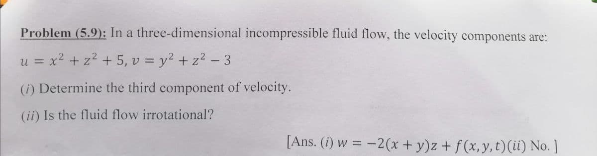 Problem (5.9): In a three-dimensional incompressible fluid flow, the velocity components are:
u = x? + z2 + 5, v = y2 + z2 - 3
(i) Determine the third component of velocity.
(ii) Is the fluid flow irrotational?
[Ans. (i) w = -2(x + y)z + f (x, y, t)(ii) No. ]
