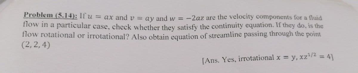 Problem (5.14): If u = ax and v = ay and w = -2az are the velocity components for a fluid
flow in a particular case, check whether they satisfy the continuity equation. If they do, is the
flow rotational or irrotational? Also obtain equation of streamline passing through the point
(2, 2, 4)
[Ans. Yes, irrotational x y, xz/2 = 41
