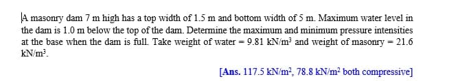 A masonry dam 7 m high has a top width of 1.5 m and bottom width of 5 m. Maximum water level in
the dam is 1.0 m below the top of the dam. Determine the maximum and minimum pressure intensities
at the base when the dam is full. Take weight of water = 9.81 kN/m³ and weight of masonry = 21.6
kN/m.
[Ans. 117.5 kN/m?, 78.8 kN/m? both compressive]
