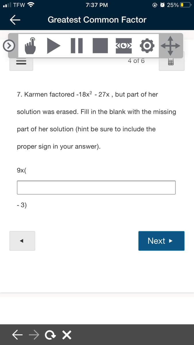 al TEW
7:37 PM
25% O
Greatest Common Factor
4 of 6
7. Karmen factored -18x? - 27x , but part of her
solution was erased. Fill in the blank with the missing
part of her solution (hint be sure to include the
proper sign in your answer).
9x(
- 3)
Next
