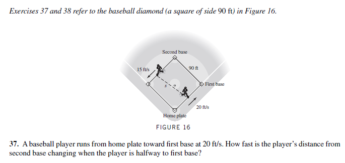 Exercises 37 and 38 refer to the baseball diamond (a square of side 90 ft) in Figure 16.
Second base
15 f/s
90 ft
> First base
20 ft/s
Home plate
FIGURE 16
37. A baseball player runs from home plate toward first base at 20 ft/s. How fast is the player's distance from
second base changing when the player is halfway to first base?
