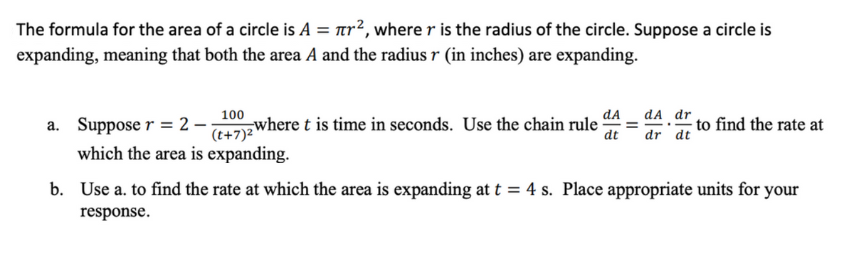 The formula for the area of a circle is A
tr2, where r is the radius of the circle. Suppose a circle is
expanding, meaning that both the area A and the radius r (in inches) are expanding.
100
dA
dA dr
a. Suppose r = 2 –
(t+7)2
where t is time in seconds. Use the chain rule
dt
to find the rate at
dr dt
which the area is expanding.
b. Use a. to find the rate at which the area is expanding at t = 4 s. Place appropriate units for your
response.
