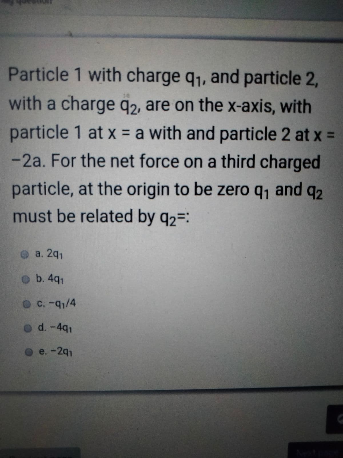 Particle 1 with charge q1, and particle 2,
with a charge q2, are on the x-axis, with
particle 1 at x = a with and particle 2 at x =
-2a. For the net force on a third charged
particle, at the origin to be zero q, and q2
must be related by q2=:
O a. 2q1
ob. 4q1
C.-q1/4
d. -491
o e.-2q1
