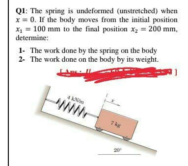 Q1: The spring is undeformed (unstretched) when
x = 0. If the body moves from the initial position
X1 = 100 mm to the final position X2 = 200 mm,
determine:
1- The work done by the spring on the body
2- The work done on the body by its weight.
ne
4 kN/m
ww
7 kg
20°
