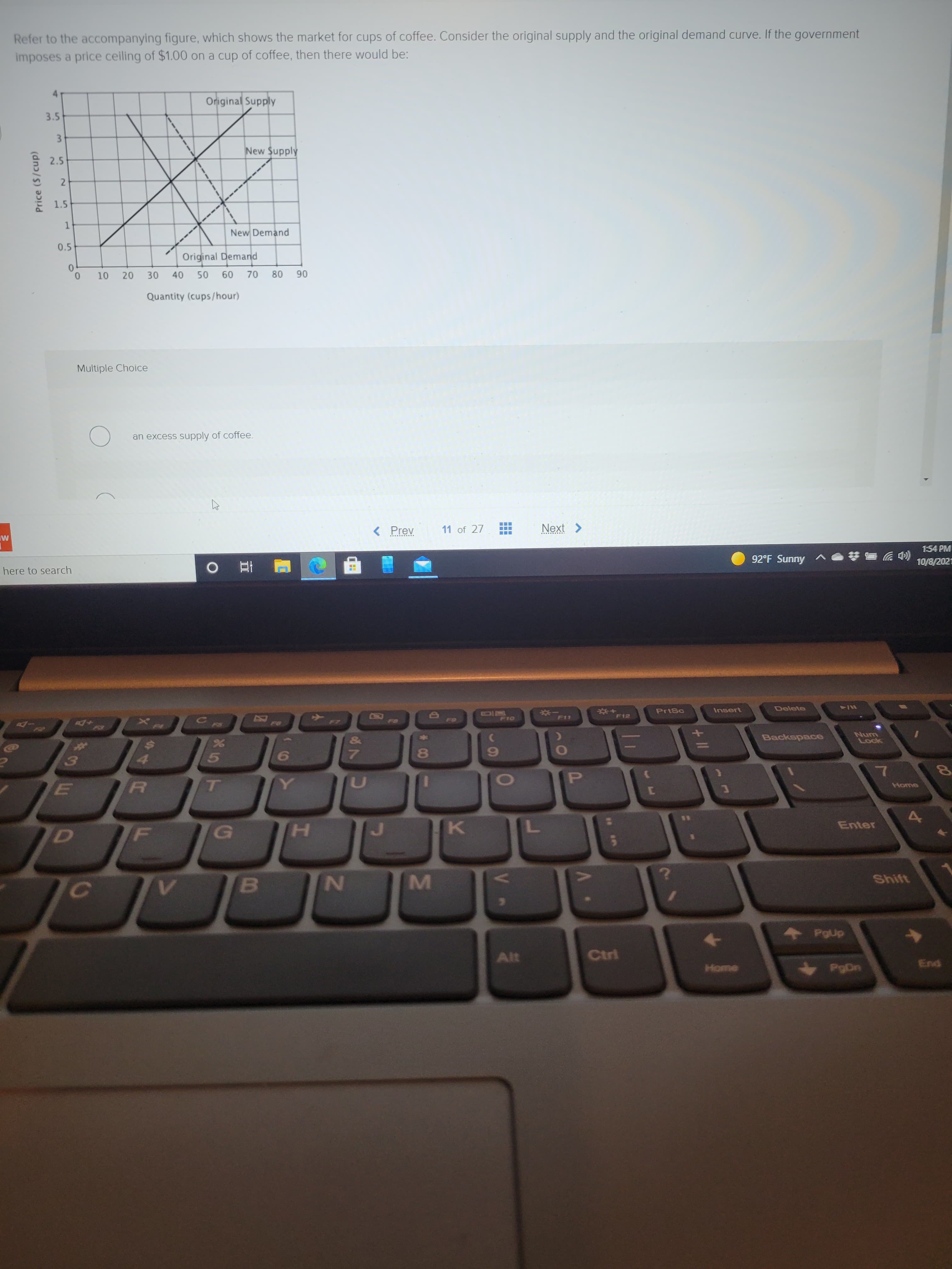 00
4.
* C0
IM
5-
511
4.
2)
1.
Price ($/cup)
LU
Refer to the accompanying figure, which shows the market for cups of coffee. Consider the original supply and the original demand curve. If the government
imposes a price ceiling of $1.00 on a cup of coffee, then there would be:
Original Supply
3.5
3.
New Supply
2.5
1.5
New Demand
0.5
Original Demand
10 20
08
06
09
Quantity (cups/hour)
Multiple Choice
an excess supply of coffee.
< Prev
11 of 27
Next >
1:54 PM
92°F Sunny
(罗
10/8/2021
here to search
五 0
*P11
Delete
PrtSc
Insert
W/4
F12
23
&
Backspace
Lock
8
7.
6.
5)
P.
TO
Enter
D]
K.
Shift
C)
Alt
Ctrl
