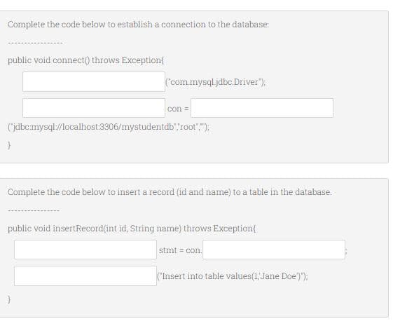 Complete the code below to establish a connection to the database:
public void connect() throws Exception{
(com.mysql.jdbc.Driver");
con =
(jdbc:mysql/localhost:3306/mystudentdb",root",");
Complete the code below to insert a record (id and name) to a table in the database.
public void insertRecord(int id, String name) throws Exception{
stmt = con.
("Insert into table values(1, Jane Doe'));:
