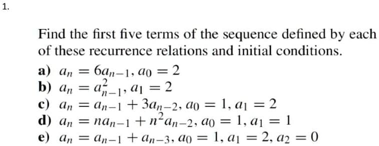1.
Find the first five terms of the sequence defined by each
of these recurrence relations and initial conditions.
a) an = 6an-1, ao = 2
2
b) an = a_1, a₁ = 2
c) an = an-1 + 3an-2, ao = 1, a₁ = 2
d) annan-1 + n²an-2, ao = 1, a₁ = 1
e) an an-1 + an-3, ao = 1, a₁ = 2, a2 = 0