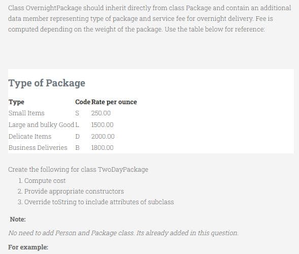 Class OvernightPackage should inherit directly from class Package and contain an additional
data member representing type of package and service fee for overnight delivery. Fee is
computed depending on the weight of the package. Use the table below for reference:
Type of Package
Туре
Code Rate per ounce
Small Items
S 250.00
Large and bulky Good L
1500.00
Delicate Items
2000.00
Business Deliveries B
1800.00
Create the following for class TwoDayPackage
1. Compute cost
2. Provide appropriate constructors
3. Override toString to include attributes of subclass
Note:
No need to add Person and Package class. Its already added in this question.
For example:
