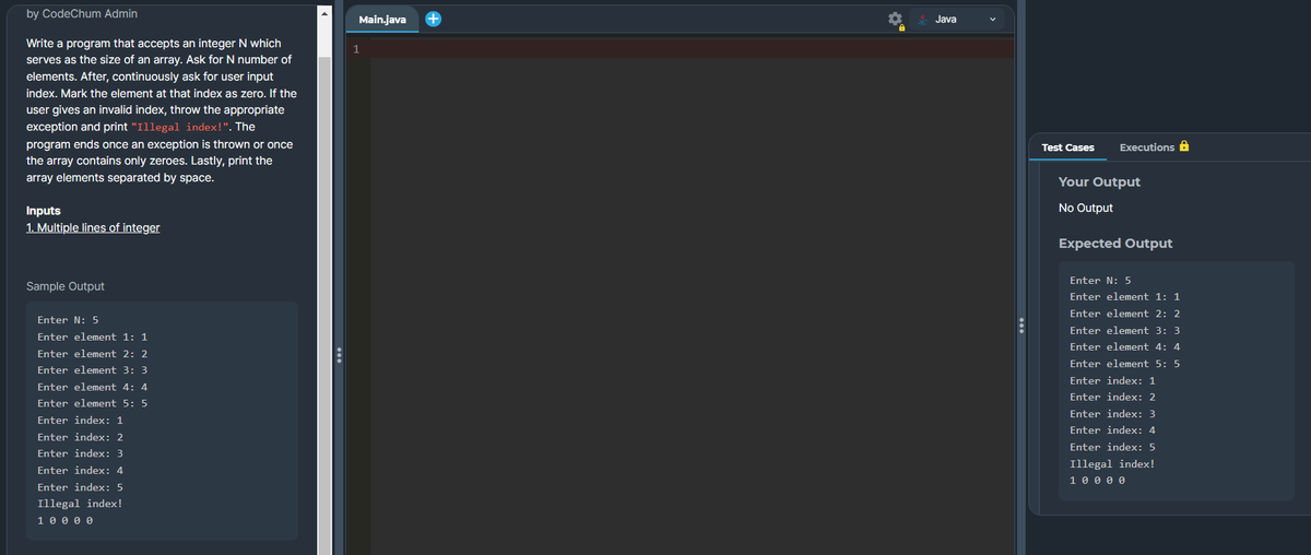 by CodeChum Admin
Write a program that accepts an integer N which
serves as the size of an array. Ask for N number of
elements. After, continuously ask for user input
index. Mark the element at that index as zero. If the
user gives an invalid index, throw the appropriate
exception and print "Illegal index!". The
program ends once an exception is thrown or once
the array contains only zeroes. Lastly, print the
array elements separated by space.
Inputs
1. Multiple lines of integer
Sample Output
Enter N: 5
Enter element 1: 1
Enter element 2: 2
Enter element 3: 3
Enter element 4: 4
Enter element 5: 5
Enter index: 1
Enter index: 2
Enter index: 3
Enter index: 4
Enter index: 5
Illegal index!
1 0 0 0 0
Main.java
1
+
Java
Test Cases Executions
Your Output
No Output
Expected Output
Enter N: 5
Enter element 1: 1
Enter element 2: 2
Enter element 3: 3
Enter element 4: 4
Enter element 5: 5
Enter index: 1
Enter index: 2
Enter index: 3
Enter index: 4
Enter index: 5
Illegal index!
1 0 0 0 0