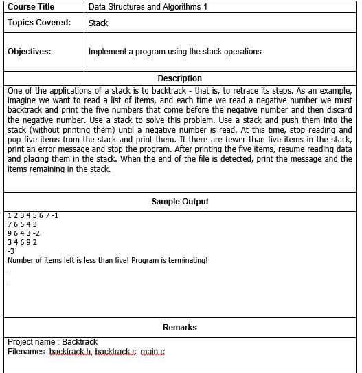 Data Structures and Algorithms 1
Course Title
Topics Covered:
Stack
Objectives:
Implement a program using the stack operations.
Description
One of the applications of a stack is to backtrack - that is, to retrace its steps. As an example,
imagine we want to read a list of items, and each time we read a negative number we must
backtrack and print the five numbers that come before the negative number and then discard
the negative number. Use a stack to solve this problem. Use a stack and push them into the
stack (without printing them) until a negative number is read. At this time, stop reading and
pop five items from the stack and print them. If there are fewer than five items in the stack,
print an error message and stop the program. After printing the five items, resume reading data
and placing them in the stack. When the end of the file is detected, print the message and the
items remaining in the stack.
Sample Output
1234567-1
76543
9643-2
34692
-3
Number of items left is less than five! Program is terminating!
Remarks
Project name: Backtrack
Filenames: backtrack.h, backtrack.c, main.c