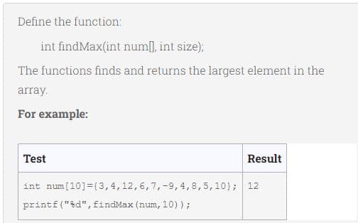 Define the function:
int findMax(int num], int size);
The functions finds and returns the largest element in the
array.
For example:
Test
Result
int num[10]={3,4,12,6,7,-9, 4,8,5,10); 12
printf ("&d", findMax (num, 10));
