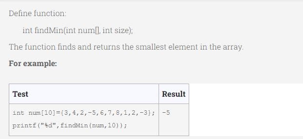 Define function:
int findMin(int num[], int size);
The function finds and returns the smallest element in the array.
For example:
Test
Result
int num[10]={3,4,2,-5,6,7,8,1,2,-3); -5
printf("&d",findMin (num, 10));
