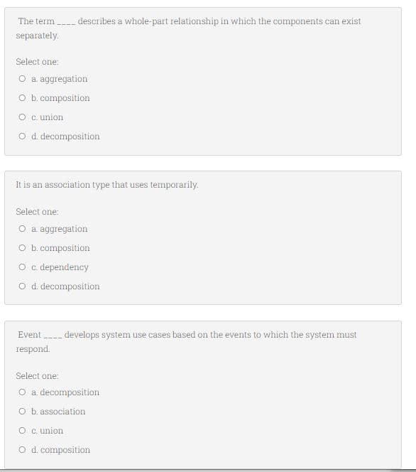 The term - describes a whole-part relationship in which the components can exist
separately.
Select one:
O a. aggregation
O b. composition
O c. union
O d decomposition
It is an association type that uses temporarily.
Select one:
O a. aggregation
O b. composition
O c. dependency
O d decomposition
Event develops system use cases based on the events to which the system must
respond.
Select one:
O a decomposition
O b. association
O c. union
O d. composition
