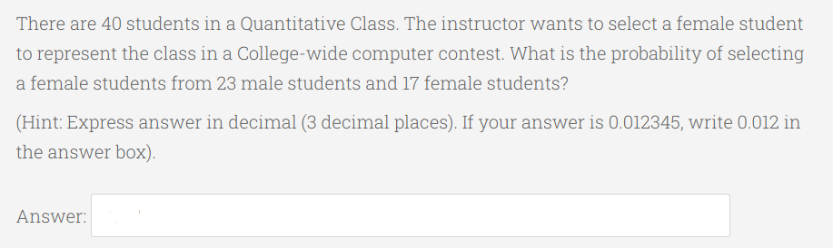 There are 40 students in a Quantitative Class. The instructor wants to select a female student
to represent the class in a College-wide computer contest. What is the probability of selecting
a female students from 23 male students and 17 female students?
(Hint: Express answer in decimal (3 decimal places). If your answer is 0.012345, write 0.012 in
the answer box).
Answer:
