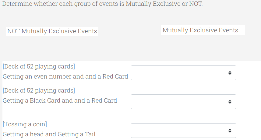 Determine whether each group of events is Mutually Exclusive or NOT.
NOT Mutually Exclusive Events
Mutually Exclusive Events
[Deck of 52 playing cards]
Getting an even number and and a Red Card
[Deck of 52 playing cards]
Getting a Black Card and and a Red Card
[Tossing a coin]
Getting a head and Getting a Tail
