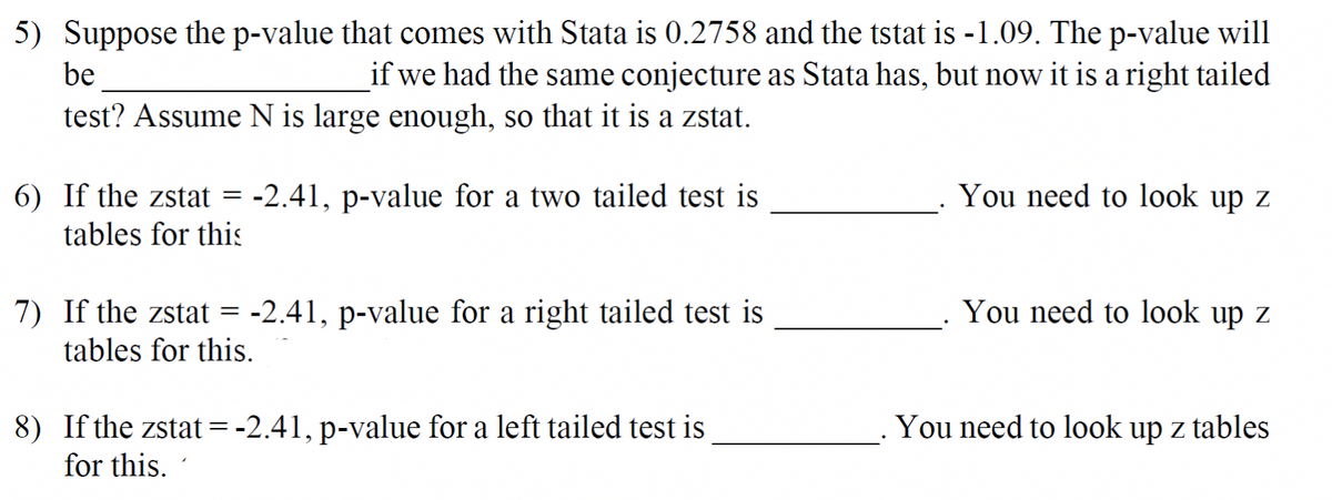 5) Suppose the p-value that comes with Stata is 0.2758 and the tstat is -1.09. The p-value will
if we had the same conjecture as Stata has, but now it is a right tailed
be
test? Assume N is large enough, so that it is a zstat.
You need to look up z
6) If the zstat
tables for this
-2.41, p-value for a two tailed test is
You need to look up z
7) If the zstat = -2.41, p-value for a right tailed test is
tables for this.
8) If the zstat=-2.41, p-value for a left tailed test is
for this.
You need to look up z tables
