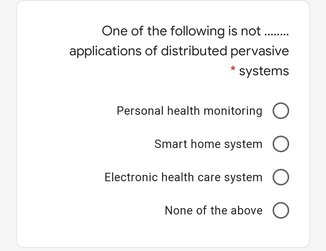 One of the following is not .
applications of distributed pervasive
systems
Personal health monitoring O
Smart home system O
Electronic health care system O
None of the above O
