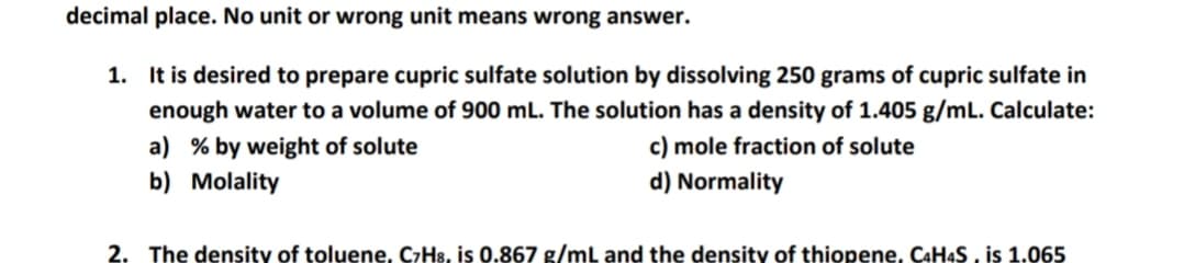 decimal place. No unit or wrong unit means wrong answer.
1. It is desired to prepare cupric sulfate solution by dissolving 250 grams of cupric sulfate in
enough water to a volume of 900 mL. The solution has a density of 1.405 g/mL. Calculate:
c) mole fraction of solute
a) % by weight of solute
b) Molality
d) Normality
2. The density of toluene, C7H8, is 0.867 g/mL and the density of thiopene, CAH4S , is 1.065
