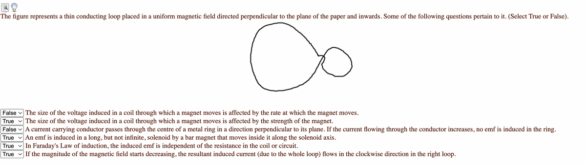 The figure represents a thin conducting loop placed in a uniform magnetic field directed perpendicular to the plane of the paper and inwards. Some of the following questions pertain to it. (Select True or False).
False v The size of the voltage induced in a coil through which a magnet moves is affected by the rate at which the magnet moves.
The size of the voltage induced in a coil through which a magnet moves is affected by the strength of the magnet.
True
False vA current carrying conductor passes through the centre of a metal ring in a direction perpendicular to its plane. If the current flowing through the conductor increases, no emf is induced in the ring.
True v An emf is induced in a long, but not infinite, solenoid by a bar magnet that moves inside it along the solenoid axis.
True v In Faraday's Law of induction, the induced emf is independent of the resistance in the coil or circuit.
True v If the magnitude of the magnetic field starts decreasing, the resultant induced current (due to the whole loop) flows in the clockwise direction in the right loop.
