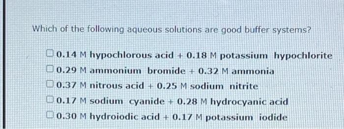 Which of the following aqueous solutions are good buffer systems?
O 0.14 M hypochlorous acid + 0.18 M potassium hypochlorite
D0.29 M ammonium bromide + 0.32 M ammonia
O 0.37 M nitrous acid + 0.25 M sodium nitrite
O 0.17 M sodium cyanide + 0.28 M hydrocyanic acid
D0.30 M hydroiodic acid + 0.17 M potassium iodide
