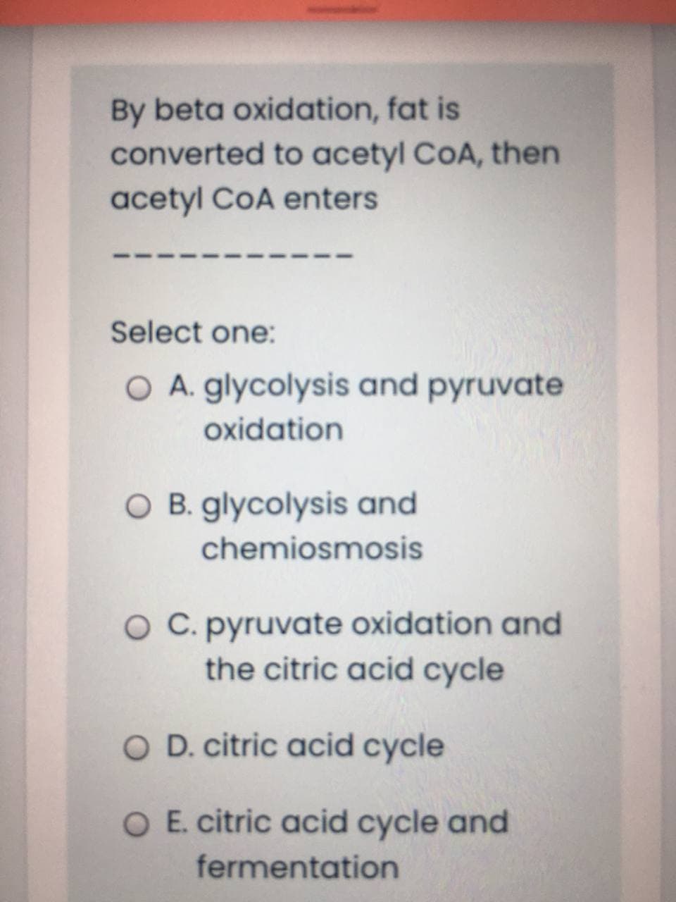 By beta oxidation, fat is
converted to acetyl CoA, then
acetyl CoA enters
Select one:
O A. glycolysis and pyruvate
oxidation
O B. glycolysis and
chemiosmosis
O C. pyruvate oxidation and
the citric acid cycle
O D. citric acid cycle
O E. citric acid cycle and
fermentation

