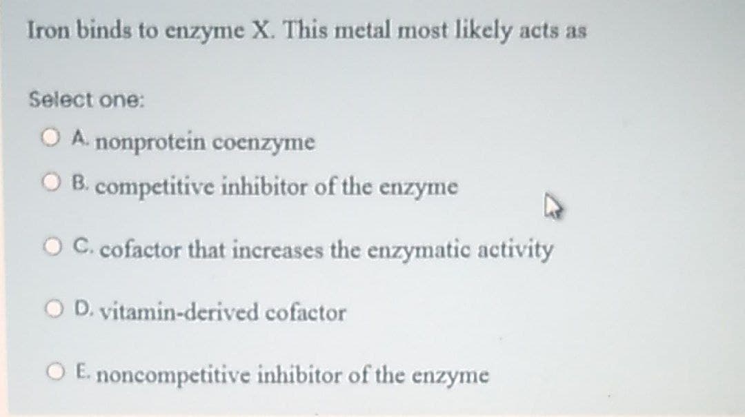Iron binds to enzyme X. This metal most likely acts as
Select one:
O A. nonprotein coenzyme
O B. competitive inhibitor of the enzyme
O C. cofactor that increases the enzymatic activity
O D. vitamin-derived cofactor
O E. noncompetitive inhibitor of the enzyme
