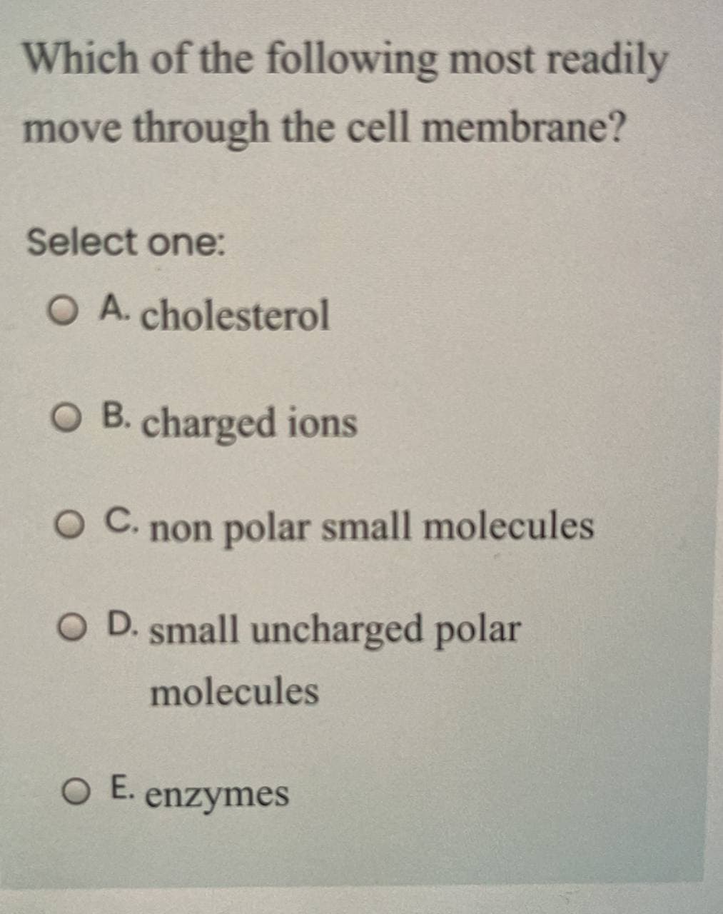 Which of the following most readily
move through the cell membrane?
Select one:
O A. cholesterol
O B. charged ions
OC.
non polar small molecules
O D. small uncharged polar
molecules
O E.
enzymes
