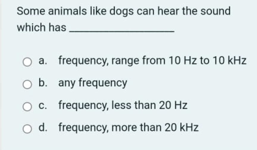 Some animals like dogs can hear the sound
which has
O a. frequency, range from 10 Hz to 10 kHz
O b. any frequency
O C. frequency, less than 20 Hz
O d. frequency, more than 20 kHz
