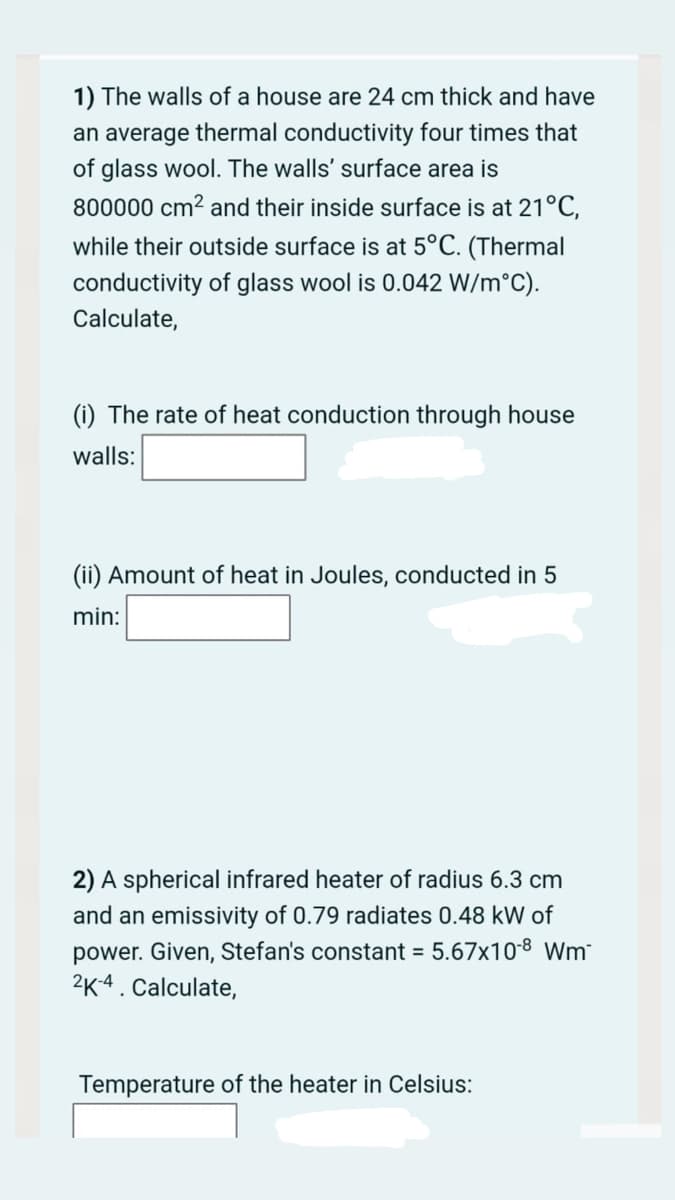 1) The walls of a house are 24 cm thick and have
an average thermal conductivity four times that
of glass wool. The walls' surface area is
800000 cm? and their inside surface is at 21°C,
while their outside surface is at 5°C. (Thermal
conductivity of glass wool is 0.042 W/m°C).
Calculate,
(i) The rate of heat conduction through house
walls:
(ii) Amount of heat in Joules, conducted in 5
min:
2) A spherical infrared heater of radius 6.3 cm
and an emissivity of 0.79 radiates 0.48 kW of
power. Given, Stefan's constant = 5.67x10 8 Wm
2K-4. Calculate,
Temperature of the heater in Celsius:

