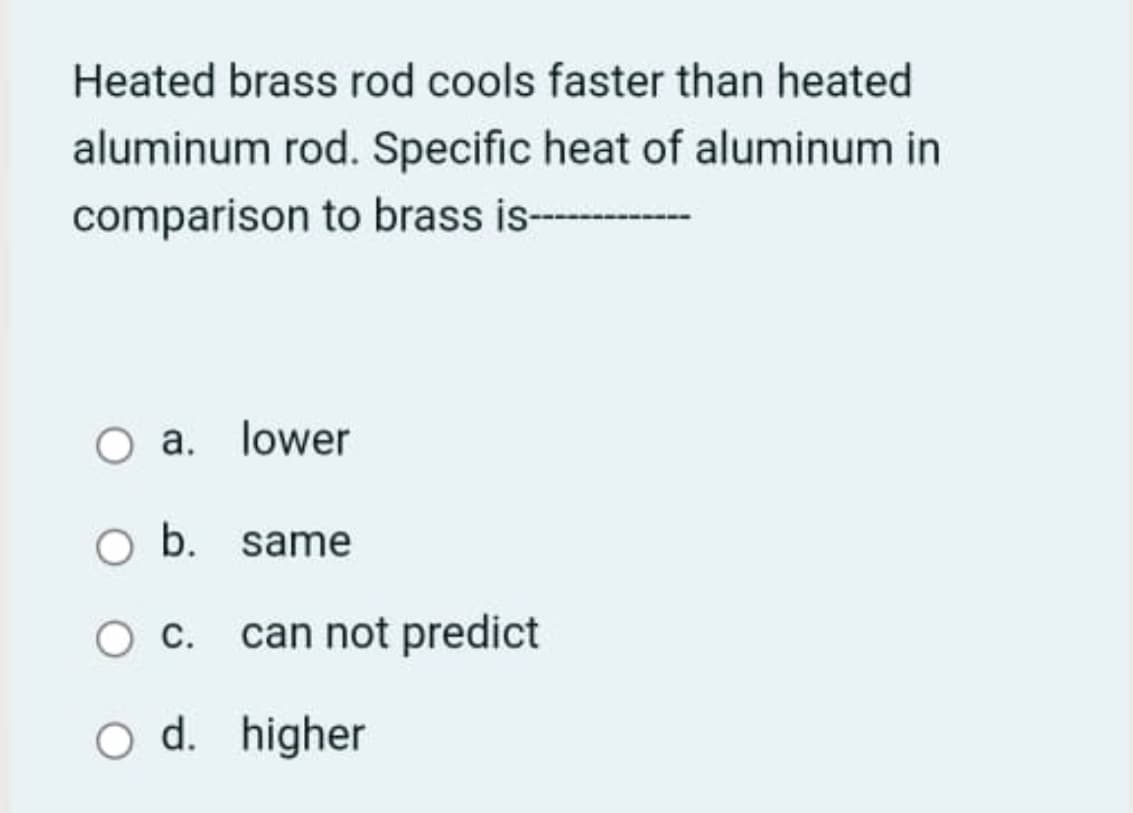 Heated brass rod cools faster than heated
aluminum rod. Specific heat of aluminum in
comparison to brass is- --
O a. lower
O b. same
can not predict
O d. higher
