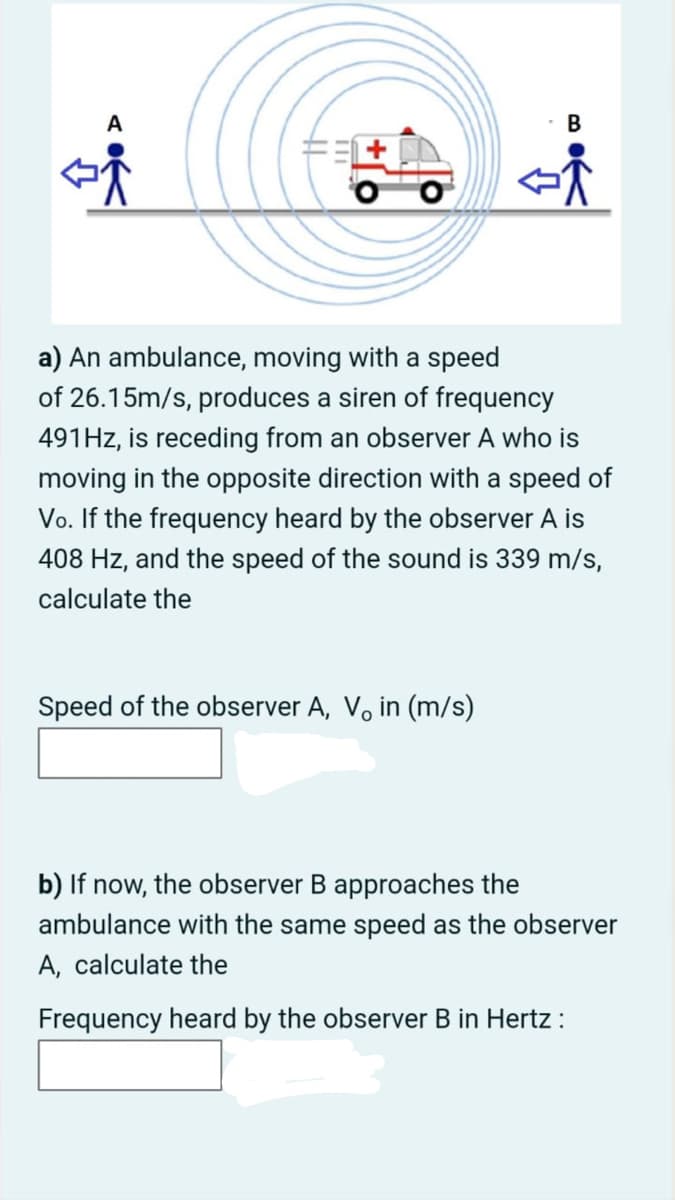 A
a) An ambulance, moving with a speed
of 26.15m/s, produces a siren of frequency
491HZ, is receding from an observer A who is
moving in the opposite direction with a speed of
Vo. If the frequency heard by the observer A is
408 Hz, and the speed of the sound is 339 m/s,
calculate the
Speed of the observer A, V, in (m/s)
b) If now, the observer B approaches the
ambulance with the same speed as the observer
A, calculate the
Frequency heard by the observer B in Hertz :
