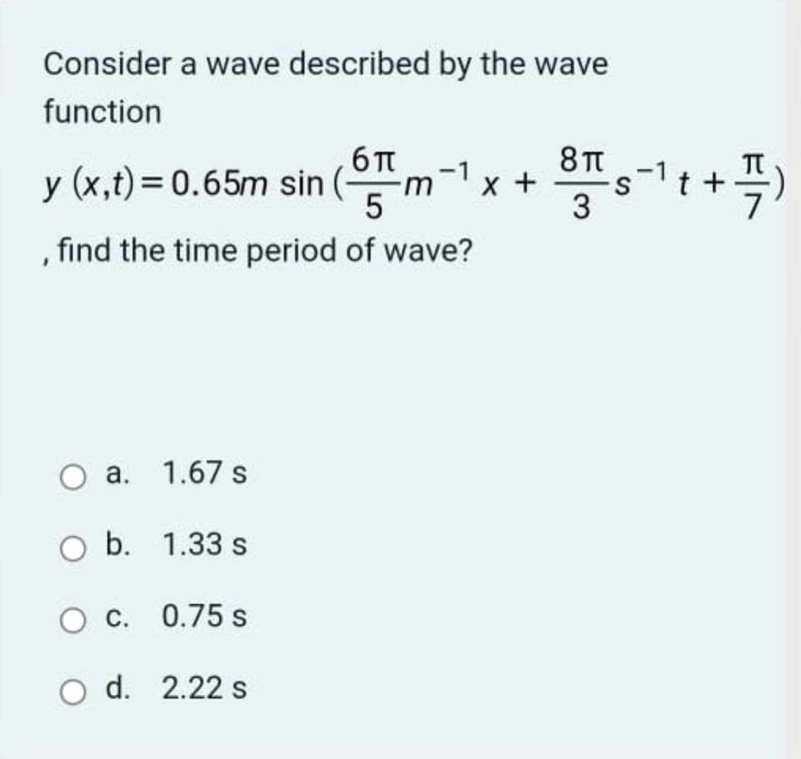 Consider a wave described by the wave
function
6 TT
y (x,t) = 0.65m sin (
(m-1
8TT
x +
3
find the time period of wave?
a. 1.67 s
O b. 1.33 s
C. 0.75 s
O d. 2.22 s
