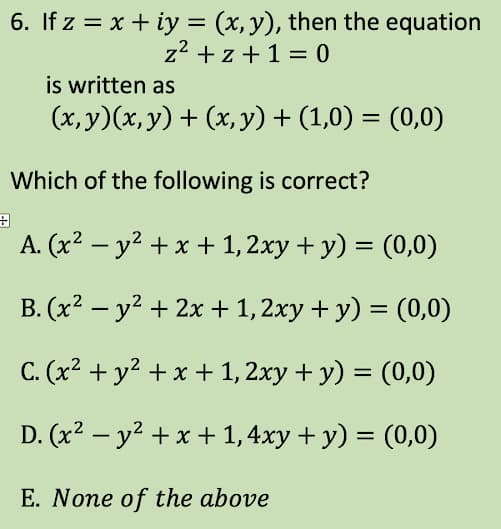 6. If z = x + iy = (x, y), then the equation
z²+z+1=0
is written as
(x, y)(x, y) + (x, y) + (1,0) = (0,0)
Which of the following is correct?
A. (x² - y² + x + 1, 2xy + y) = (0,0)
B. (x² - y² + 2x + 1, 2xy + y) = (0,0)
C. (x² + y² + x + 1, 2xy + y) = (0,0)
D. (x² - y² + x + 1,4xy + y) = (0,0)
E. None of the above