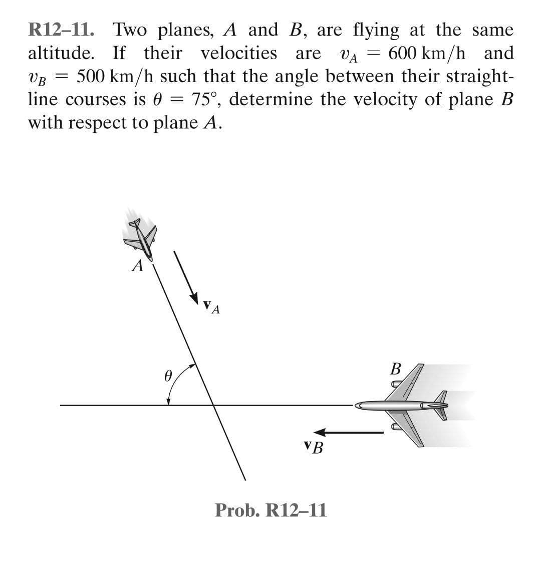 R12-11. Two planes, A and B, are flying at the same
altitude. If their velocities are
VA
600 km/h and
=
VB 500 km/h such that the angle between their straight-
75°, determine the velocity of plane B
=
line courses is 0
with respect to plane A.
A
B
VB
Prob. R12-11
