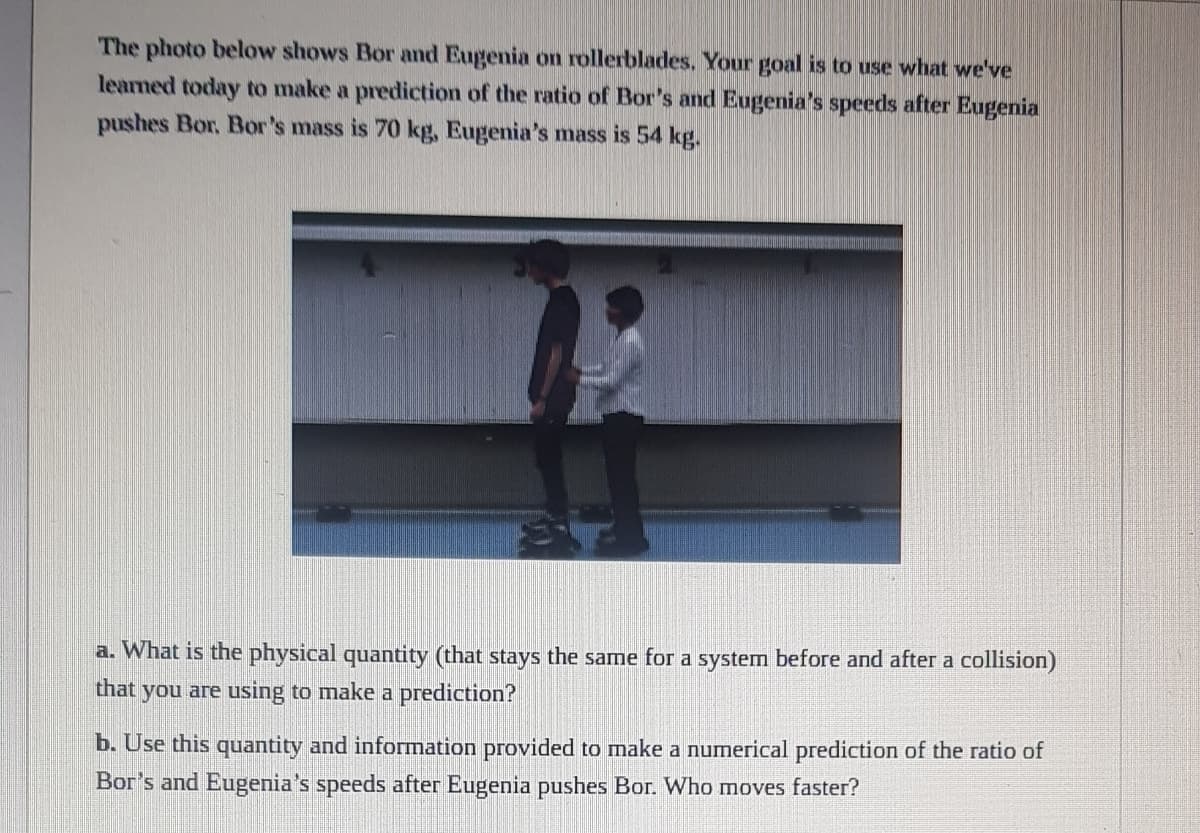 The photo below shows Bor and Eugenia on rollerblades, Your goal is to use what we've
leaned today to make a prediction of the ratio of Bor's and Eugenia's speeds after Eugenia
pushes Bor, Bor's mass is 70 kg, Eugenia's mass is 54 kg.
a. What is the physical quantity (that stays the same for a system before and after a collision)
that you are using to make a prediction?
b. Use this quantity and information provided to make a numerical prediction of the ratio of
Bor's and Eugenia's speeds after Eugenia pushes Bor. Who moves faster?
