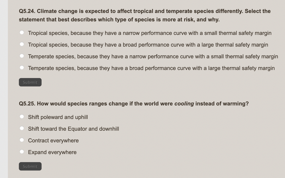 Q5.24. Climate change is expected to affect tropical and temperate species differently. Select the
statement that best describes which type of species is more at risk, and why.
Tropical species, because they have a narrow performance curve with a small thermal safety margin
Tropical species, because they have a broad performance curve with a large thermal safety margin
Temperate species, because they have a narrow performance curve with a small thermal safety margin
Temperate species, because they have a broad performance curve with a large thermal safety margin
Submit
Q5.25. How would species ranges change if the world were cooling instead of warming?
Shift poleward and uphill
Shift toward the Equator and downhill
Contract everywhere
Expand everywhere
Submit