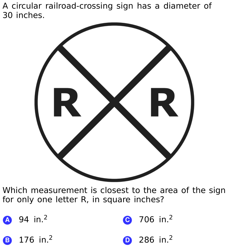 A circular railroad-crossing sign has a diameter of
30 inches.
RX
Which measurement is closest to the area of the sign
for only one letter R, in square inches?
A 94 in.2
© 706 in.2
B 176 in.2
O 286 in.2
